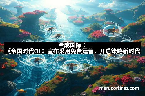 至成国际：《帝国时代OL》宣布采用免费运营，开启策略新时代